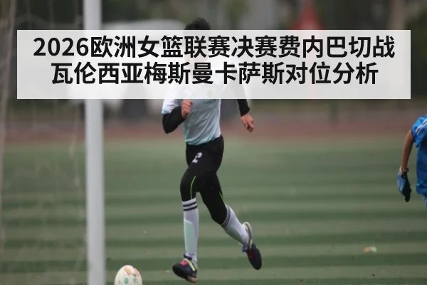 2026欧洲女篮联赛决赛费内巴切战瓦伦西亚梅斯曼卡萨斯对位分析