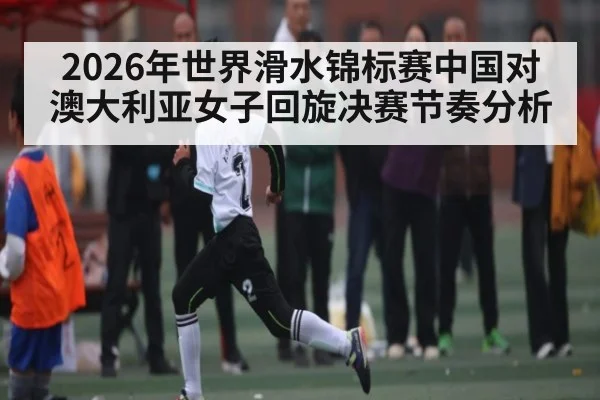 2026年世界滑水锦标赛中国对澳大利亚女子回旋决赛节奏分析